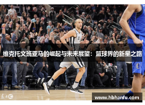 维克托文班亚马的崛起与未来展望：篮球界的新星之路